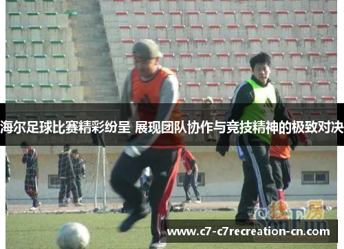 海尔足球比赛精彩纷呈 展现团队协作与竞技精神的极致对决
