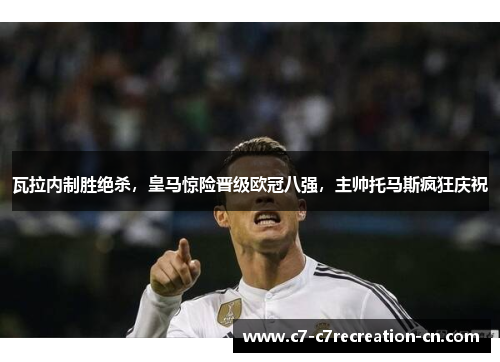 瓦拉内制胜绝杀，皇马惊险晋级欧冠八强，主帅托马斯疯狂庆祝