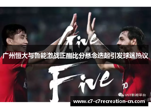 广州恒大与鲁能激战正酣比分悬念迭起引发球迷热议